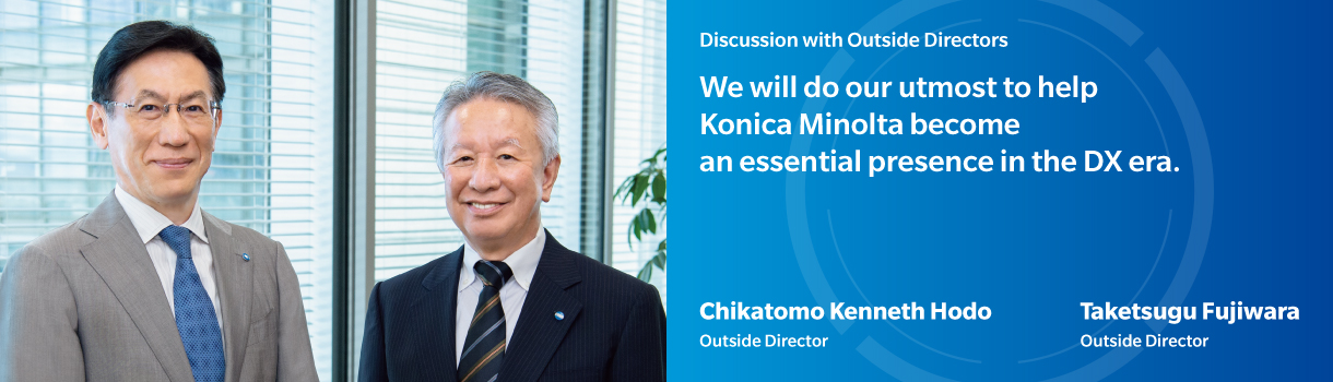 Discussion with Outside Directors | We will do our utmost to help Konica Minolta become an essential presence in the DX era. | Chikatomo Kenneth Hodo - Outside Director | Taketsugu Fujiwara - Outside Director