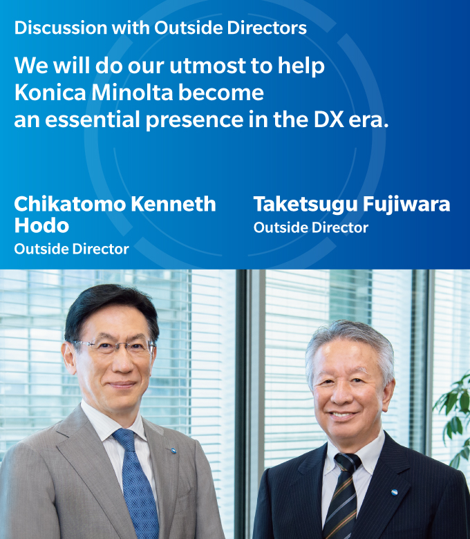 Discussion with Outside Directors | We will do our utmost to help Konica Minolta become an essential presence in the DX era. | Chikatomo Kenneth Hodo - Outside Director | Taketsugu Fujiwara - Outside Director